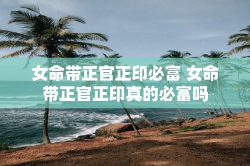 女命带正官正印必富 女命带正官正印真的必富吗