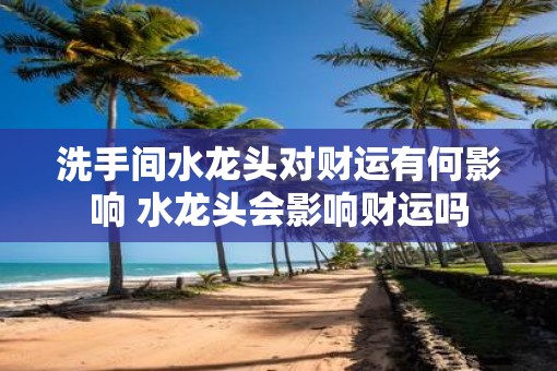 洗手间水龙头对财运有何影响 水龙头会影响财运吗
