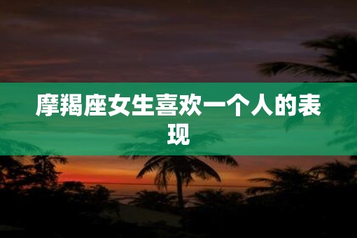 摩羯座女生喜欢一个人的表现 摩羯座女生喜欢一个人的表现