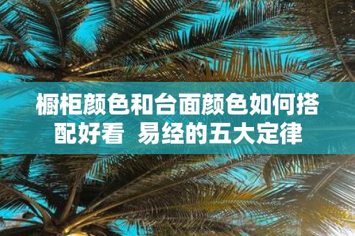 橱柜颜色和台面颜色如何搭配好看  易经的五大定律