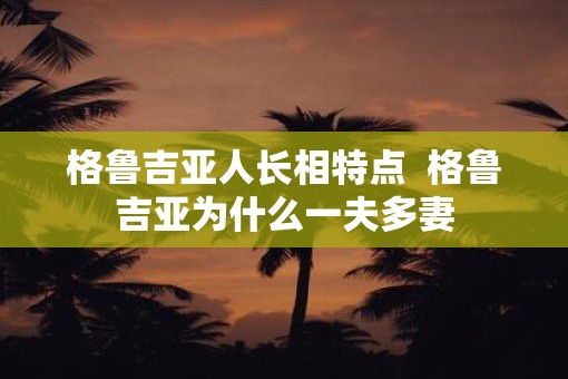 格鲁吉亚人长相特点  格鲁吉亚为什么一夫多妻