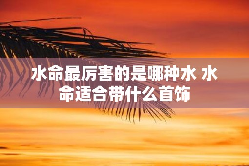 水命最厉害的是哪种水 水命适合带什么首饰