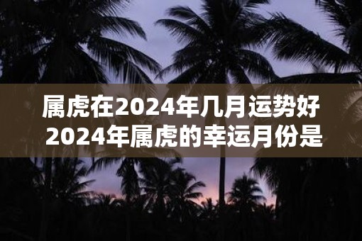 属虎在2024年几月运势好 2024年属虎的幸运月份是哪个