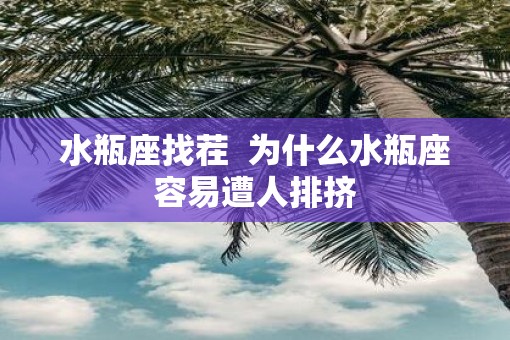 水瓶座找茬  为什么水瓶座容易遭人排挤 水瓶座找茬  为什么水瓶座容易遭人排挤