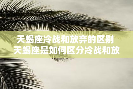 天蝎座冷战和放弃的区别 天蝎座是如何区分冷战和放弃的