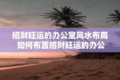 招财旺运的办公室风水布局 如何布置招财旺运的办公室风水