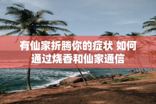 有仙家折腾你的症状 如何通过烧香和仙家通信