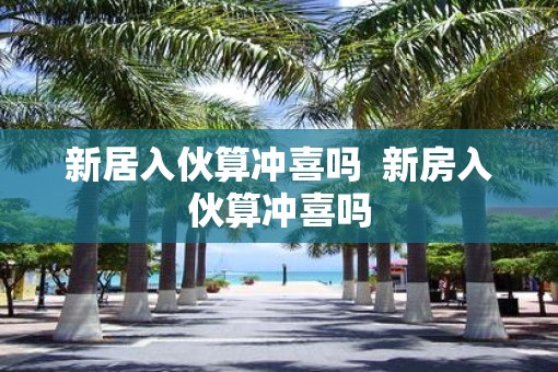 新居入伙算冲喜吗  新房入伙算冲喜吗