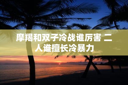 摩羯和双子冷战谁厉害 二人谁擅长冷暴力