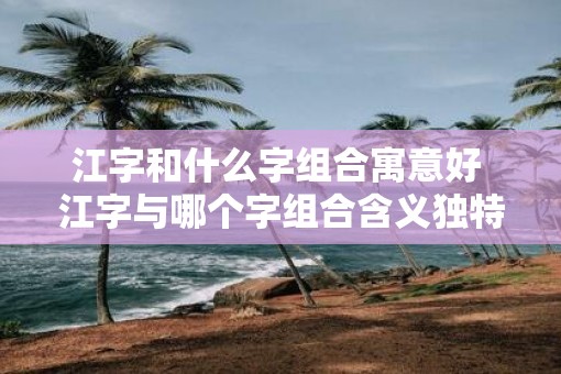 江字和什么字组合寓意好 江字与哪个字组合含义独特