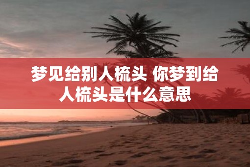 梦见给别人梳头 你梦到给人梳头是什么意思