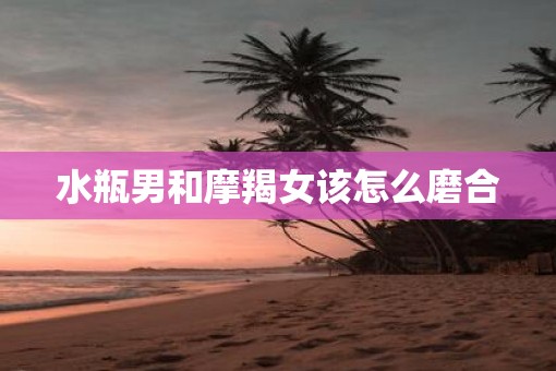 水瓶男和摩羯女该怎么磨合