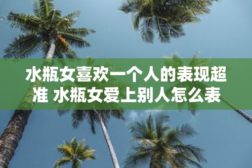 水瓶女喜欢一个人的表现超准 水瓶女爱上别人怎么表现