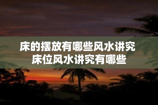 床的摆放有哪些风水讲究 床位风水讲究有哪些 床的摆放有哪些风水讲究 床位风水讲究有哪些