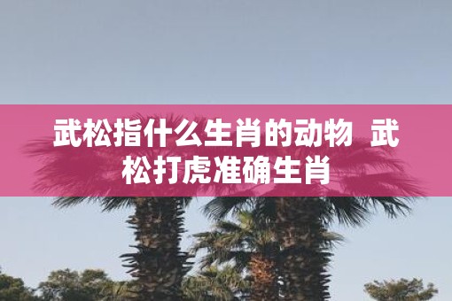 武松指什么生肖的动物  武松打虎准确生肖