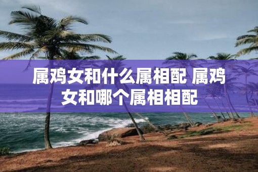 属鸡女和什么属相配 属鸡女和哪个属相相配