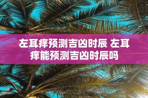 左耳痒预测吉凶时辰 左耳痒能预测吉凶时辰吗 左耳痒预测吉凶时辰 左耳痒能预测吉凶时辰吗