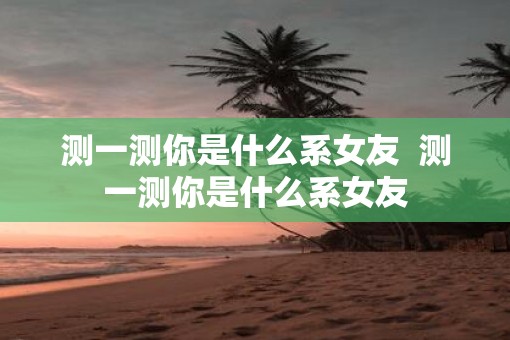 测一测你是什么系女友  测一测你是什么系女友