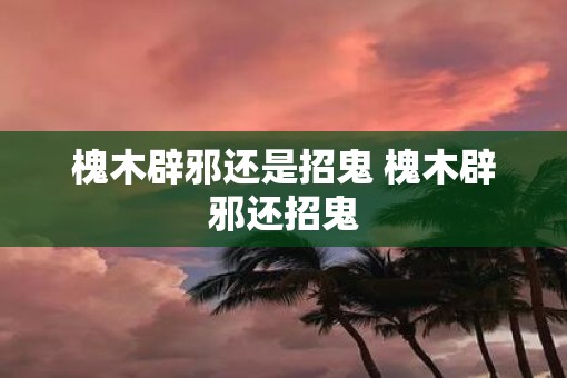槐木辟邪还是招鬼 槐木辟邪还招鬼