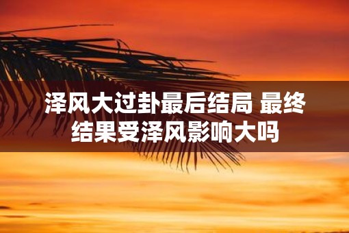 泽风大过卦最后结局 最终结果受泽风影响大吗 泽风大过卦最后结局 最终结果受泽风影响大吗