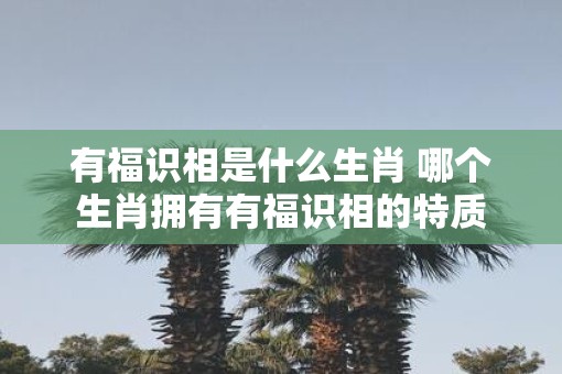 有福识相是什么生肖 哪个生肖拥有有福识相的特质