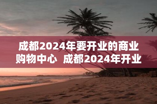 成都2025年要开业的商业购物中心  成都2025年开业购物中心