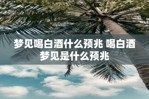 梦见喝白酒什么预兆 喝白酒梦见是什么预兆