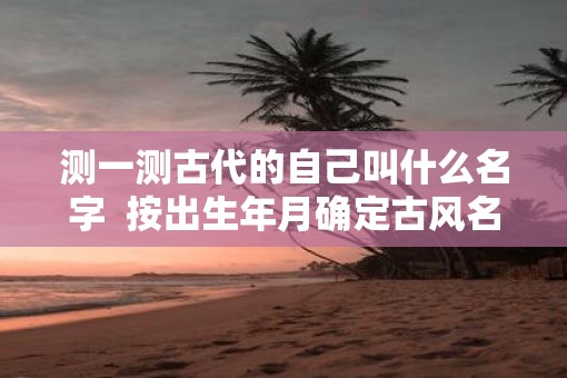 测一测古代的自己叫什么名字  按出生年月确定古风名字