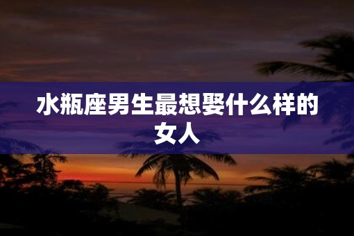 水瓶座男生最想娶什么样的女人