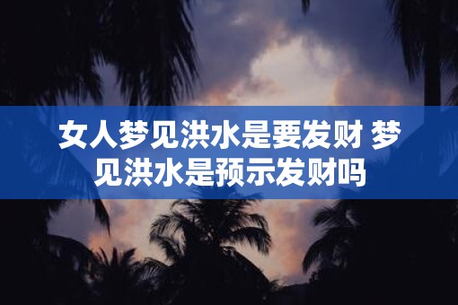 女人梦见洪水是要发财 梦见洪水是预示发财吗