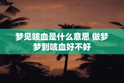 梦见咳血是什么意思 做梦梦到咳血好不好