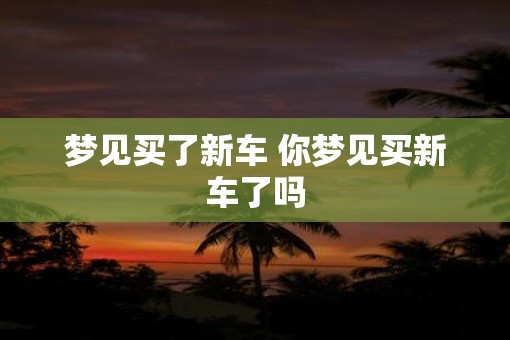 梦见买了新车 你梦见买新车了吗