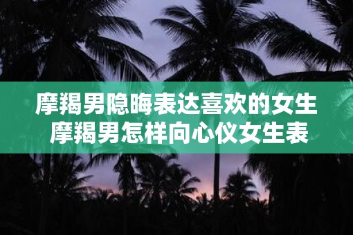 摩羯男隐晦表达喜欢的女生 摩羯男怎样向心仪女生表达爱意