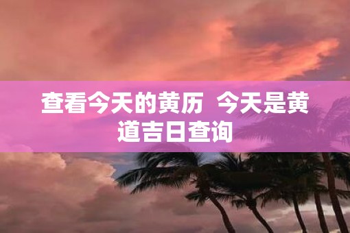 查看今天的黄历  今天是黄道吉日查询