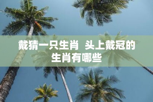 戴猜一只生肖  头上戴冠的生肖有哪些