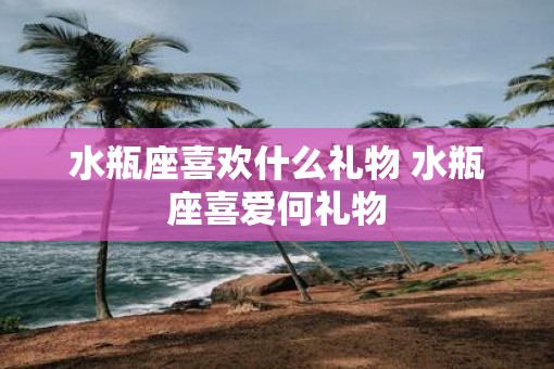 水瓶座喜欢什么礼物 水瓶座喜爱何礼物