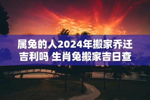 属兔的人2025年搬家乔迁吉利吗 生肖兔搬家吉日查询