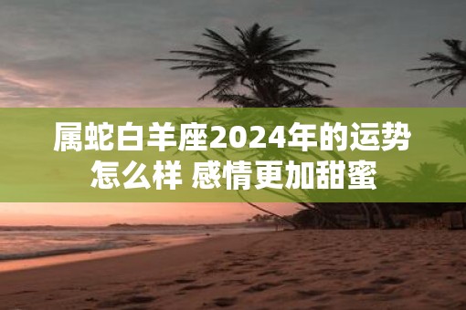 属蛇白羊座2025年的运势怎么样 感情更加甜蜜