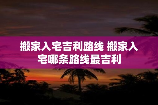 搬家入宅吉利路线 搬家入宅哪条路线最吉利
