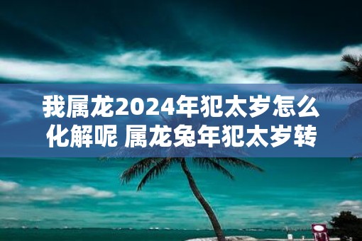我属龙2025年犯太岁怎么化解呢 属龙蛇年犯太岁转运方法