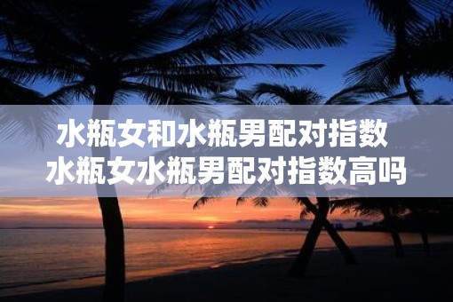 水瓶女和水瓶男配对指数 水瓶女水瓶男配对指数高吗