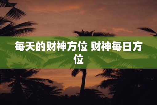 每天的财神方位 财神每日方位