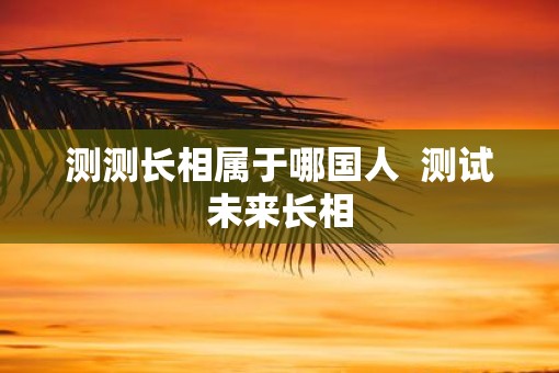 测测长相属于哪国人  测试未来长相
