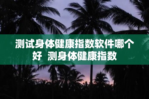 测试身体健康指数软件哪个好  测身体健康指数