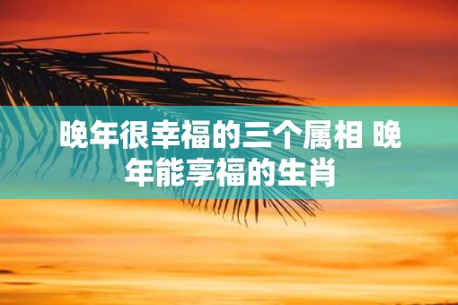 晚年很幸福的三个属相 晚年能享福的生肖 晚年很幸福的三个属相 晚年能享福的生肖