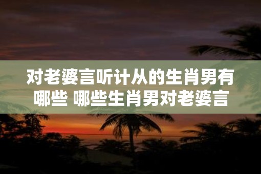 对老婆言听计从的生肖男有哪些 哪些生肖男对老婆言听计从