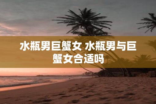 水瓶男巨蟹女 水瓶男与巨蟹女合适吗
