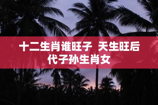 十二生肖谁旺子  天生旺后代子孙生肖女