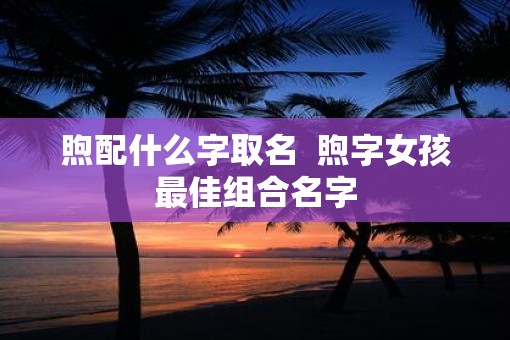 煦配什么字取名  煦字女孩最佳组合名字