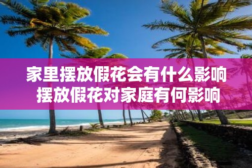 家里摆放假花会有什么影响 摆放假花对家庭有何影响